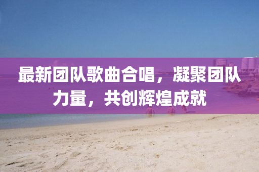 最新團隊歌曲合唱，凝聚團隊力量，共創(chuàng)輝煌成就