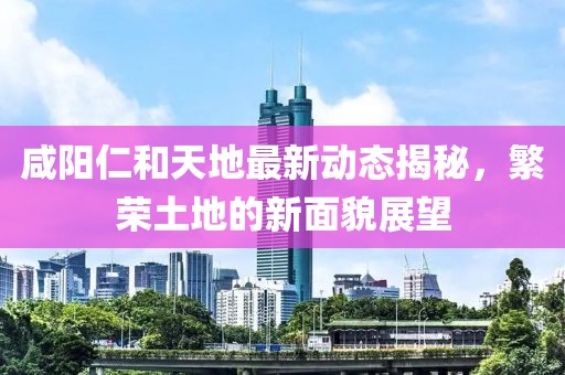 咸陽仁和天地最新動態(tài)揭秘，繁榮土地的新面貌展望