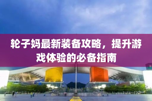 輪子媽最新裝備攻略，提升游戲體驗的必備指南