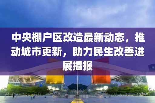 中央棚戶區(qū)改造最新動(dòng)態(tài)，推動(dòng)城市更新，助力民生改善進(jìn)展播報(bào)