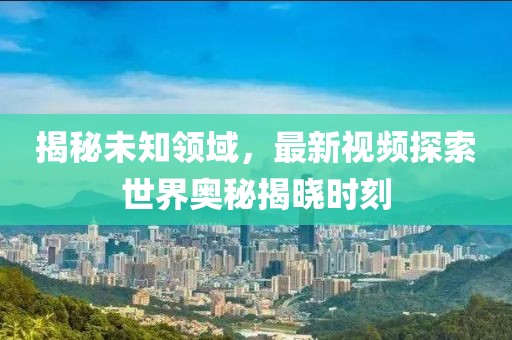 揭秘未知領(lǐng)域，最新視頻探索世界奧秘揭曉時(shí)刻