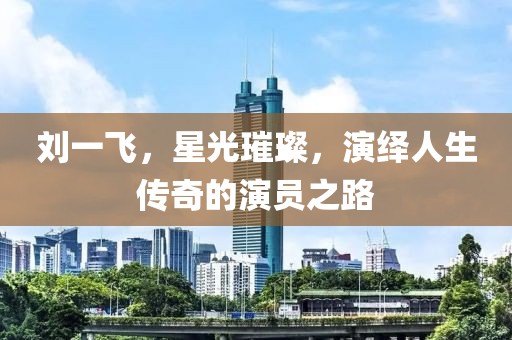 劉一飛，星光璀璨，演繹人生傳奇的演員之路