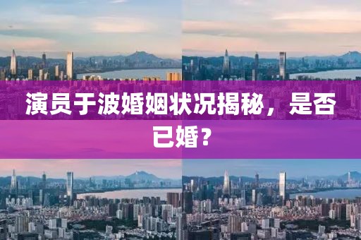 演員于波婚姻狀況揭秘，是否已婚？