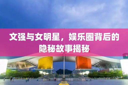 文強(qiáng)與女明星，娛樂圈背后的隱秘故事揭秘