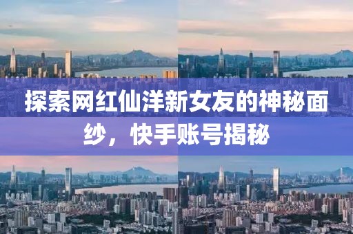 探索網(wǎng)紅仙洋新女友的神秘面紗，快手賬號(hào)揭秘