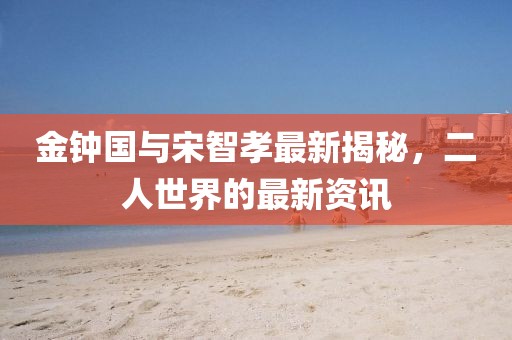 金鐘國與宋智孝最新揭秘，二人世界的最新資訊