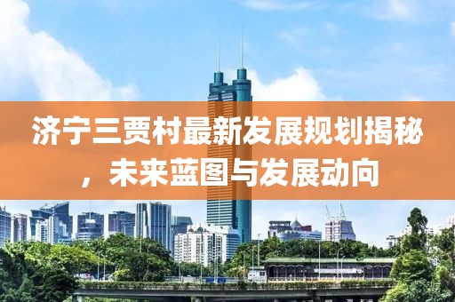 濟寧三賈村最新發(fā)展規(guī)劃揭秘，未來藍圖與發(fā)展動向