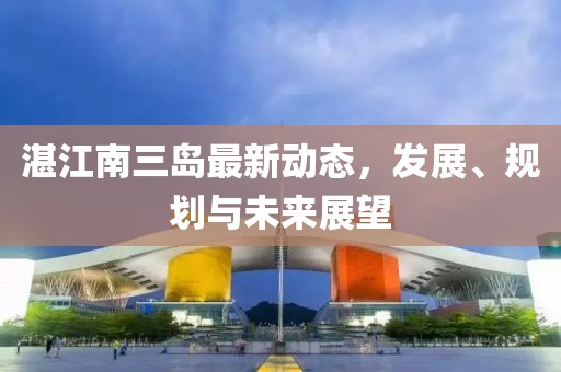 湛江南三島最新動(dòng)態(tài)，發(fā)展、規(guī)劃與未來展望