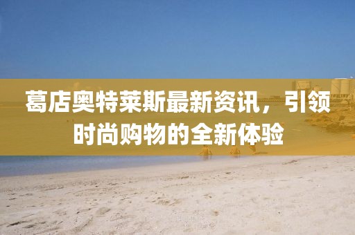 葛店奧特萊斯最新資訊，引領(lǐng)時(shí)尚購物的全新體驗(yàn)