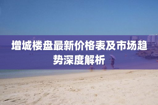 增城樓盤最新價格表及市場趨勢深度解析