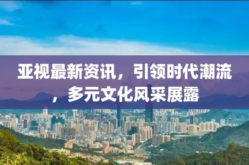 亞視最新資訊，引領(lǐng)時代潮流，多元文化風(fēng)采展露