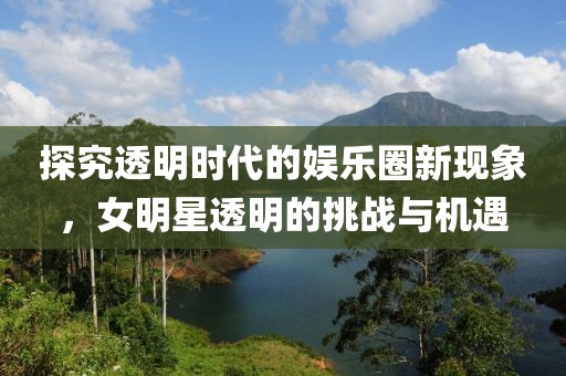 探究透明時代的娛樂圈新現(xiàn)象，女明星透明的挑戰(zhàn)與機(jī)遇