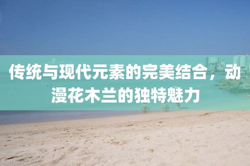 傳統(tǒng)與現(xiàn)代元素的完美結(jié)合，動(dòng)漫花木蘭的獨(dú)特魅力
