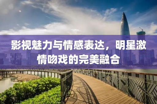 影視魅力與情感表達(dá)，明星激情吻戲的完美融合