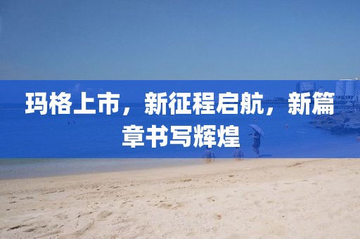 瑪格上市，新征程啟航，新篇章書寫輝煌
