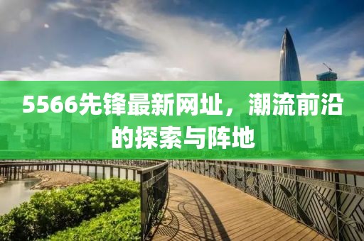 5566先鋒最新網(wǎng)址，潮流前沿的探索與陣地
