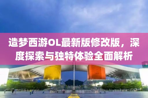 造夢西游OL最新版修改版，深度探索與獨(dú)特體驗(yàn)全面解析