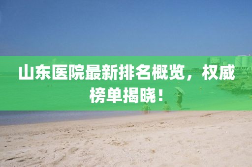 山東醫(yī)院最新排名概覽，權威榜單揭曉！
