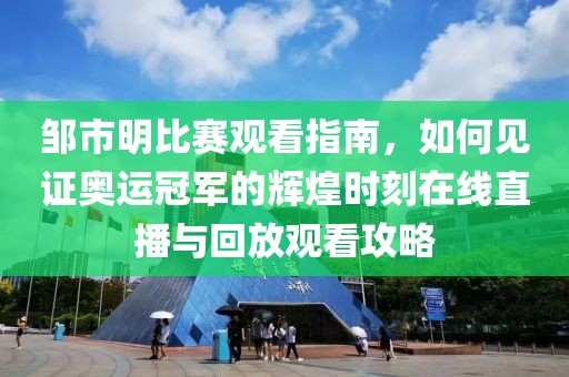 鄒市明比賽觀看指南，如何見證奧運冠軍的輝煌時刻在線直播與回放觀看攻略