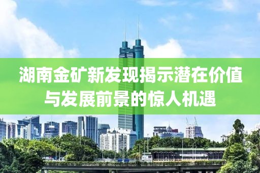 湖南金礦新發(fā)現(xiàn)揭示潛在價(jià)值與發(fā)展前景的驚人機(jī)遇