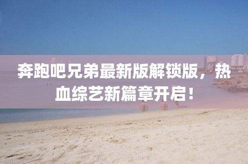 奔跑吧兄弟最新版解鎖版，熱血綜藝新篇章開啟！