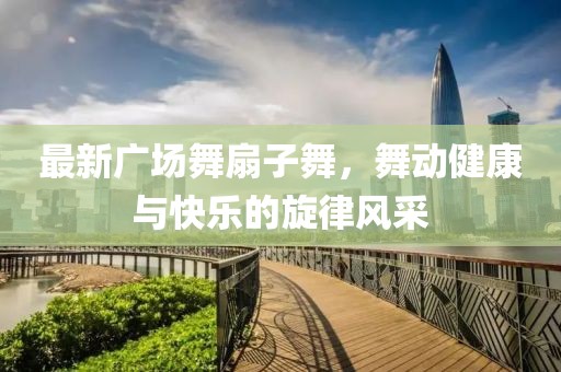最新廣場舞扇子舞，舞動健康與快樂的旋律風采