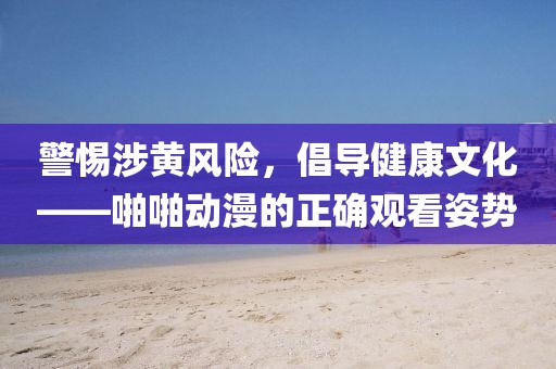 警惕涉黃風險，倡導健康文化——啪啪動漫的正確觀看姿勢