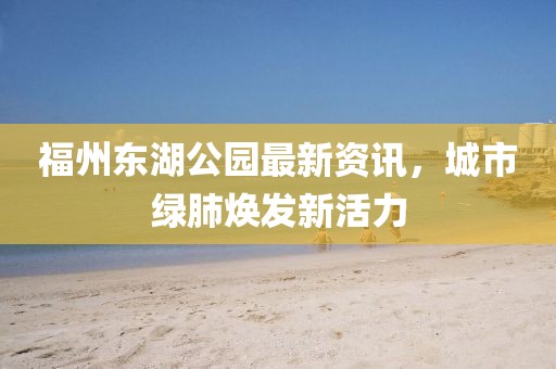 福州東湖公園最新資訊，城市綠肺煥發(fā)新活力