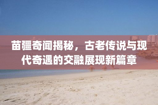 苗疆奇聞揭秘，古老傳說與現(xiàn)代奇遇的交融展現(xiàn)新篇章