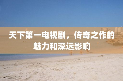 天下第一電視劇，傳奇之作的魅力和深遠(yuǎn)影響