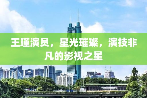 王瑾演員，星光璀璨，演技非凡的影視之星