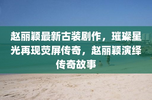 趙麗穎最新古裝劇作，璀璨星光再現熒屏傳奇，趙麗穎演繹傳奇故事