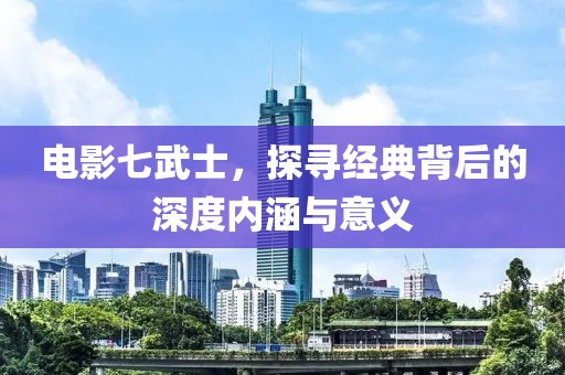 電影七武士，探尋經(jīng)典背后的深度內(nèi)涵與意義