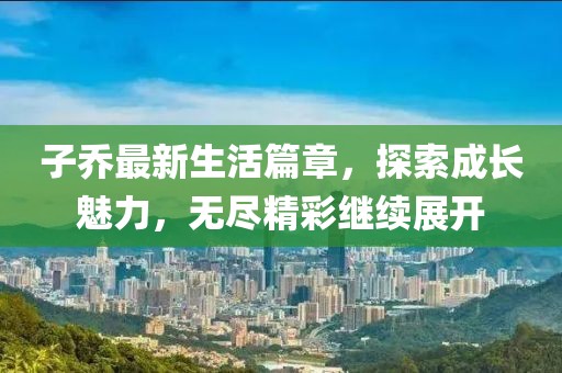 子喬最新生活篇章，探索成長(zhǎng)魅力，無(wú)盡精彩繼續(xù)展開
