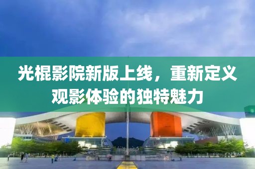 光棍影院新版上線，重新定義觀影體驗(yàn)的獨(dú)特魅力