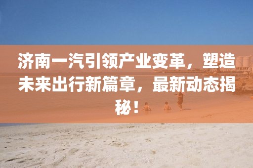 濟(jì)南一汽引領(lǐng)產(chǎn)業(yè)變革，塑造未來出行新篇章，最新動(dòng)態(tài)揭秘！