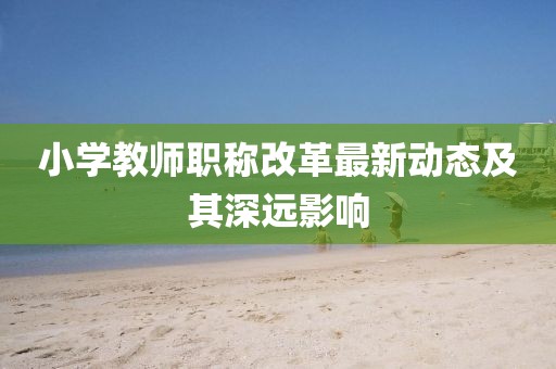 小學(xué)教師職稱改革最新動態(tài)及其深遠影響