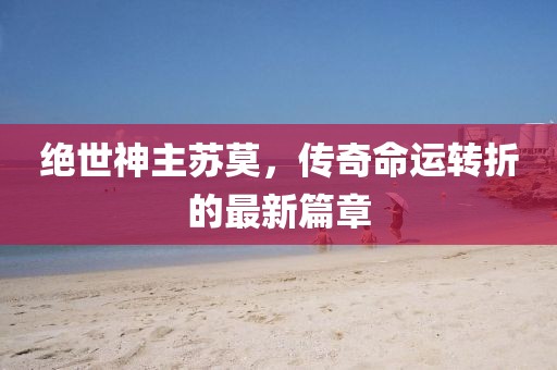 絕世神主蘇莫，傳奇命運(yùn)轉(zhuǎn)折的最新篇章
