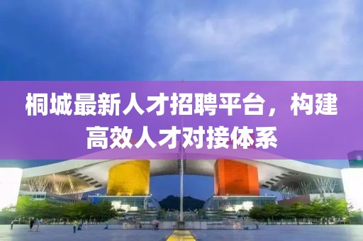 桐城最新人才招聘平臺，構(gòu)建高效人才對接體系