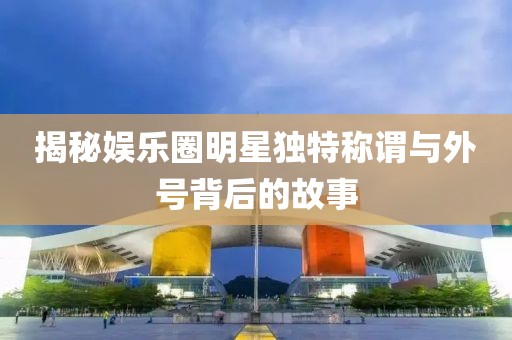 揭秘娛樂圈明星獨(dú)特稱謂與外號背后的故事