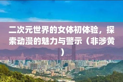 二次元世界的女體初體驗(yàn)，探索動(dòng)漫的魅力與警示（非涉黃）