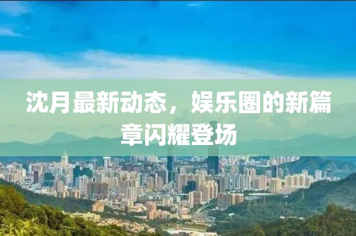 沈月最新動(dòng)態(tài)，娛樂圈的新篇章閃耀登場