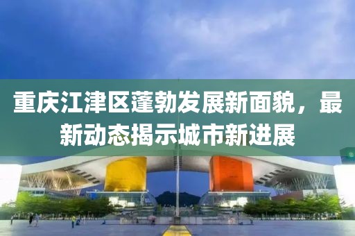 重慶江津區(qū)蓬勃發(fā)展新面貌，最新動(dòng)態(tài)揭示城市新進(jìn)展