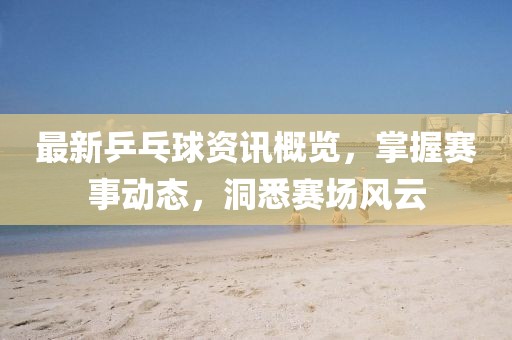 最新乒乓球資訊概覽，掌握賽事動(dòng)態(tài)，洞悉賽場風(fēng)云