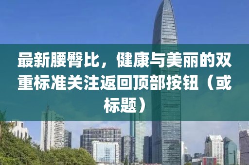 最新腰臀比，健康與美麗的雙重標準關(guān)注返回頂部按鈕（或標題）