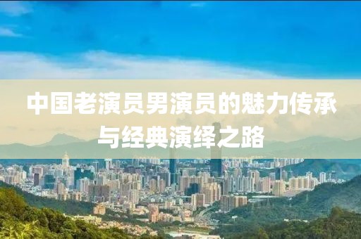 中國老演員男演員的魅力傳承與經(jīng)典演繹之路