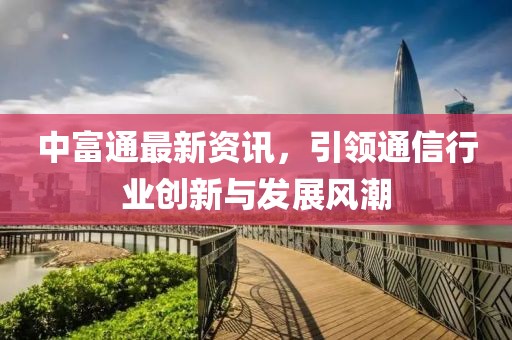 中富通最新資訊，引領(lǐng)通信行業(yè)創(chuàng)新與發(fā)展風(fēng)潮