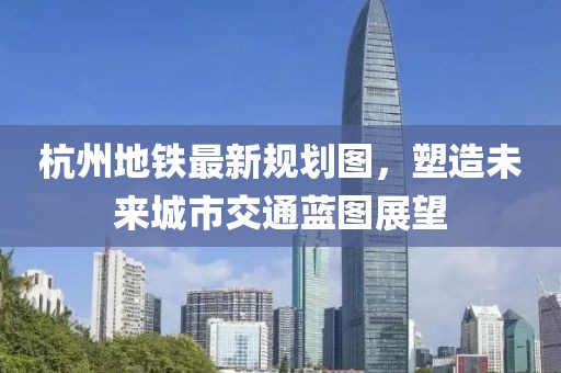 杭州地鐵最新規(guī)劃圖，塑造未來城市交通藍圖展望
